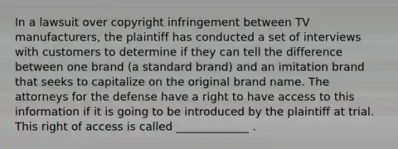 In a lawsuit over copyright infringement between TV manufacturers, the plaintiff has conducted a set of interviews with customers to determine if they can tell the difference between one brand (a standard brand) and an imitation brand that seeks to capitalize on the original brand name. The attorneys for the defense have a right to have access to this information if it is going to be introduced by the plaintiff at trial. This right of access is called _____________ .