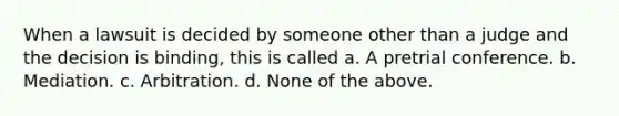When a lawsuit is decided by someone other than a judge and the decision is binding, this is called a. A pretrial conference. b. Mediation. c. Arbitration. d. None of the above.
