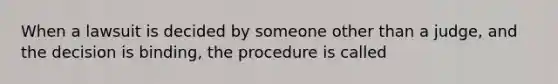 When a lawsuit is decided by someone other than a judge, and the decision is binding, the procedure is called