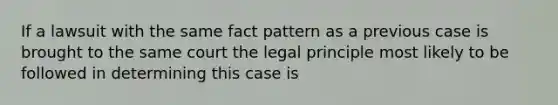 If a lawsuit with the same fact pattern as a previous case is brought to the same court the legal principle most likely to be followed in determining this case is