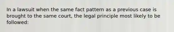 In a lawsuit when the same fact pattern as a previous case is brought to the same court, the legal principle most likely to be followed: