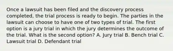 Once a lawsuit has been filed and the discovery process completed, the trial process is ready to begin. The parties in the lawsuit can choose to have one of two types of trial. The first option is a jury trial in which the jury determines the outcome of the trial. What is the second option? A. Jury trial B. Bench trial C. Lawsuit trial D. Defendant trial