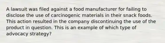 A lawsuit was filed against a food manufacturer for failing to disclose the use of carcinogenic materials in their snack foods. This action resulted in the company discontinuing the use of the product in question. This is an example of which type of advocacy strategy?