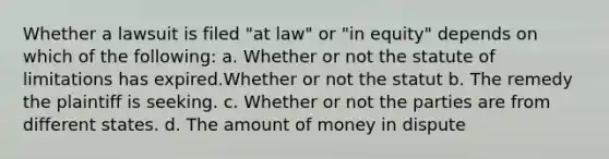 Whether a lawsuit is filed "at law" or "in equity" depends on which of the following: a. Whether or not the statute of limitations has expired.Whether or not the statut b. The remedy the plaintiff is seeking. c. Whether or not the parties are from different states. d. The amount of money in dispute