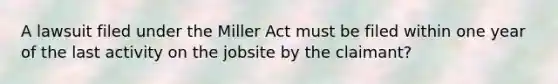 A lawsuit filed under the Miller Act must be filed within one year of the last activity on the jobsite by the claimant?