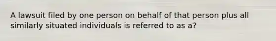 A lawsuit filed by one person on behalf of that person plus all similarly situated individuals is referred to as a?