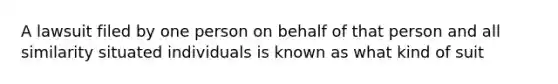 A lawsuit filed by one person on behalf of that person and all similarity situated individuals is known as what kind of suit