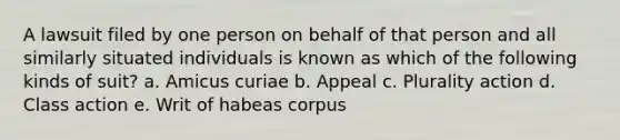 A lawsuit filed by one person on behalf of that person and all similarly situated individuals is known as which of the following kinds of suit? a. Amicus curiae b. Appeal c. Plurality action d. Class action e. Writ of habeas corpus