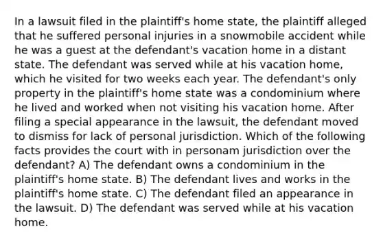 In a lawsuit filed in the plaintiff's home state, the plaintiff alleged that he suffered personal injuries in a snowmobile accident while he was a guest at the defendant's vacation home in a distant state. The defendant was served while at his vacation home, which he visited for two weeks each year. The defendant's only property in the plaintiff's home state was a condominium where he lived and worked when not visiting his vacation home. After filing a special appearance in the lawsuit, the defendant moved to dismiss for lack of personal jurisdiction. Which of the following facts provides the court with in personam jurisdiction over the defendant? A) The defendant owns a condominium in the plaintiff's home state. B) The defendant lives and works in the plaintiff's home state. C) The defendant filed an appearance in the lawsuit. D) The defendant was served while at his vacation home.