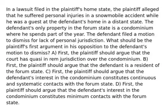 In a lawsuit filed in the plaintiff's home state, the plaintiff alleged that he suffered personal injuries in a snowmobile accident while he was a guest at the defendant's home in a distant state. The defendant's only property in the forum state is a condominium where he spends part of the year. The defendant filed a motion to dismiss for lack of personal jurisdiction. What should be the plaintiff's first argument in his opposition to the defendant's motion to dismiss? A) First, the plaintiff should argue that the court has quasi in rem jurisdiction over the condominium. B) First, the plaintiff should argue that the defendant is a resident of the forum state. C) First, the plaintiff should argue that the defendant's interest in the condominium constitutes continuous and systematic contacts with the forum state. D) First, the plaintiff should argue that the defendant's interest in the condominium constitutes minimum contacts with the forum state.