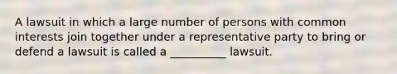 A lawsuit in which a large number of persons with common interests join together under a representative party to bring or defend a lawsuit is called a __________ lawsuit.