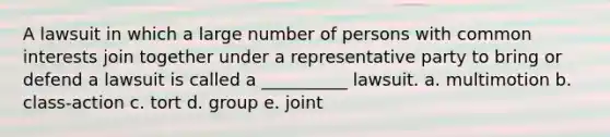 A lawsuit in which a large number of persons with common interests join together under a representative party to bring or defend a lawsuit is called a __________ lawsuit. a. multimotion b. class-action c. tort d. group e. joint