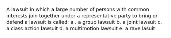 A lawsuit in which a large number of persons with common interests join together under a representative party to bring or defend a lawsuit is called: a . a group lawsuit b. a joint lawsuit c. a class-action lawsuit d. a multimotion lawsuit e. a rave lasuit