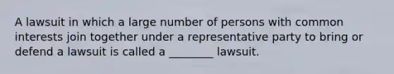 A lawsuit in which a large number of persons with common interests join together under a representative party to bring or defend a lawsuit is called a ________ lawsuit.