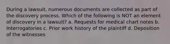 During a lawsuit, numerous documents are collected as part of the discovery process. Which of the following is NOT an element of discovery in a lawsuit? a. Requests for medical chart notes b. Interrogatories c. Prior work history of the plaintiff d. Deposition of the witnesses