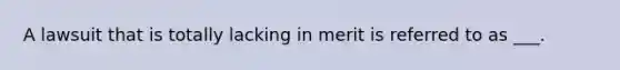 A lawsuit that is totally lacking in merit is referred to as ___.