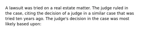 A lawsuit was tried on a real estate matter. The judge ruled in the case, citing the decision of a judge in a similar case that was tried ten years ago. The judge's decision in the case was most likely based upon: