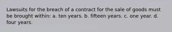 Lawsuits for the breach of a contract for the sale of goods must be brought within: a. ten years. b. fifteen years. c. one year. d. four years.