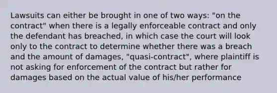 Lawsuits can either be brought in one of two ways: "on the contract" when there is a legally enforceable contract and only the defendant has breached, in which case the court will look only to the contract to determine whether there was a breach and the amount of damages, "quasi-contract", where plaintiff is not asking for enforcement of the contract but rather for damages based on the actual value of his/her performance