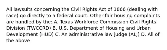 All lawsuits concerning the Civil Rights Act of 1866 (dealing with race) go directly to a federal court. Other fair housing complaints are handled by the: A. Texas Workforce Commission Civil Rights Division (TWCCRD) B. U.S. Department of Housing and Urban Development (HUD) C. An administrative law judge (ALJ) D. All of the above