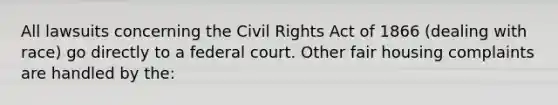 All lawsuits concerning the Civil Rights Act of 1866 (dealing with race) go directly to a federal court. Other fair housing complaints are handled by the: