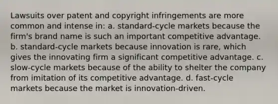 Lawsuits over patent and copyright infringements are more common and intense in: a. standard-cycle markets because the firm's brand name is such an important competitive advantage. b. standard-cycle markets because innovation is rare, which gives the innovating firm a significant competitive advantage. c. slow-cycle markets because of the ability to shelter the company from imitation of its competitive advantage. d. fast-cycle markets because the market is innovation-driven.