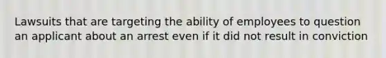 Lawsuits that are targeting the ability of employees to question an applicant about an arrest even if it did not result in conviction