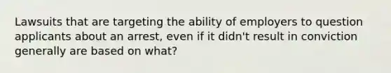 Lawsuits that are targeting the ability of employers to question applicants about an arrest, even if it didn't result in conviction generally are based on what?