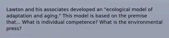 Lawton and his associates developed an "ecological model of adaptation and aging." This model is based on the premise that... What is individual competence? What is the environmental press?