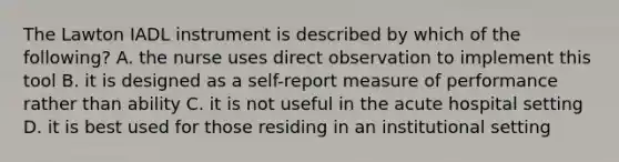 The Lawton IADL instrument is described by which of the following? A. the nurse uses direct observation to implement this tool B. it is designed as a self-report measure of performance rather than ability C. it is not useful in the acute hospital setting D. it is best used for those residing in an institutional setting