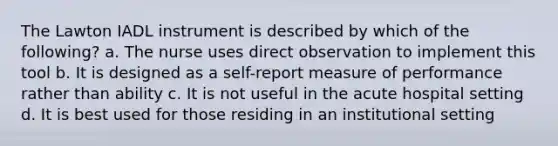 The Lawton IADL instrument is described by which of the following? a. The nurse uses direct observation to implement this tool b. It is designed as a self-report measure of performance rather than ability c. It is not useful in the acute hospital setting d. It is best used for those residing in an institutional setting