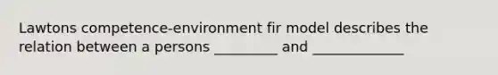 Lawtons competence-environment fir model describes the relation between a persons _________ and _____________