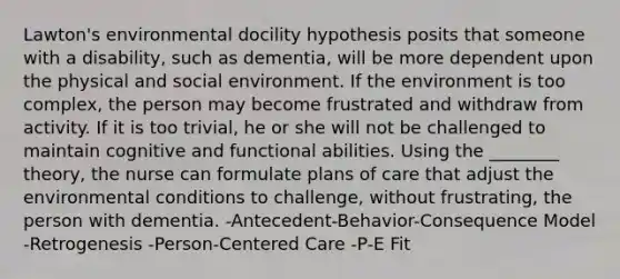 Lawton's environmental docility hypothesis posits that someone with a disability, such as dementia, will be more dependent upon the physical and social environment. If the environment is too complex, the person may become frustrated and withdraw from activity. If it is too trivial, he or she will not be challenged to maintain cognitive and functional abilities. Using the ________ theory, the nurse can formulate plans of care that adjust the environmental conditions to challenge, without frustrating, the person with dementia. -Antecedent-Behavior-Consequence Model -Retrogenesis -Person-Centered Care -P-E Fit