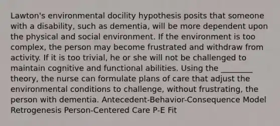 Lawton's environmental docility hypothesis posits that someone with a disability, such as dementia, will be more dependent upon the physical and social environment. If the environment is too complex, the person may become frustrated and withdraw from activity. If it is too trivial, he or she will not be challenged to maintain cognitive and functional abilities. Using the ________ theory, the nurse can formulate plans of care that adjust the environmental conditions to challenge, without frustrating, the person with dementia. Antecedent-Behavior-Consequence Model Retrogenesis Person-Centered Care P-E Fit