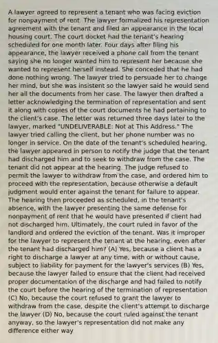 A lawyer agreed to represent a tenant who was facing eviction for nonpayment of rent. The lawyer formalized his representation agreement with the tenant and filed an appearance in the local housing court. The court docket had the tenant's hearing scheduled for one month later. Four days after filing his appearance, the lawyer received a phone call from the tenant saying she no longer wanted him to represent her because she wanted to represent herself instead. She conceded that he had done nothing wrong. The lawyer tried to persuade her to change her mind, but she was insistent so the lawyer said he would send her all the documents from her case. The lawyer then drafted a letter acknowledging the termination of representation and sent it along with copies of the court documents he had pertaining to the client's case. The letter was returned three days later to the lawyer, marked "UNDELIVERABLE: Not at This Address." The lawyer tried calling the client, but her phone number was no longer in service. On the date of the tenant's scheduled hearing, the lawyer appeared in person to notify the judge that the tenant had discharged him and to seek to withdraw from the case. The tenant did not appear at the hearing. The judge refused to permit the lawyer to withdraw from the case, and ordered him to proceed with the representation, because otherwise a default judgment would enter against the tenant for failure to appear. The hearing then proceeded as scheduled, in the tenant's absence, with the lawyer presenting the same defense for nonpayment of rent that he would have presented if client had not discharged him. Ultimately, the court ruled in favor of the landlord and ordered the eviction of the tenant. Was it improper for the lawyer to represent the tenant at the hearing, even after the tenant had discharged him? (A) Yes, because a client has a right to discharge a lawyer at any time, with or without cause, subject to liability for payment for the lawyer's services (B) Yes, because the lawyer failed to ensure that the client had received proper documentation of the discharge and had failed to notify the court before the hearing of the termination of representation (C) No, because the court refused to grant the lawyer to withdraw from the case, despite the client's attempt to discharge the lawyer (D) No, because the court ruled against the tenant anyway, so the lawyer's representation did not make any difference either way