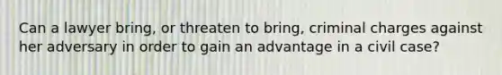 Can a lawyer bring, or threaten to bring, criminal charges against her adversary in order to gain an advantage in a civil case?