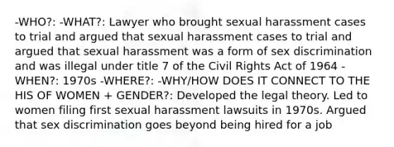 -WHO?: -WHAT?: Lawyer who brought sexual harassment cases to trial and argued that sexual harassment cases to trial and argued that sexual harassment was a form of sex discrimination and was illegal under title 7 of the Civil Rights Act of 1964 -WHEN?: 1970s -WHERE?: -WHY/HOW DOES IT CONNECT TO THE HIS OF WOMEN + GENDER?: Developed the legal theory. Led to women filing first sexual harassment lawsuits in 1970s. Argued that sex discrimination goes beyond being hired for a job