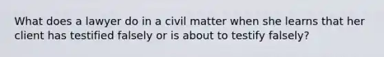 What does a lawyer do in a civil matter when she learns that her client has testified falsely or is about to testify falsely?