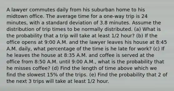 A lawyer commutes daily from his suburban home to his midtown office. The average time for a one-way trip is 24 minutes, with a standard deviation of 3.8 minutes. Assume the distribution of trip times to be normally distributed. (a) What is the probability that a trip will take at least 1/2 hour? (b) If the office opens at 9:00 A.M. and the lawyer leaves his house at 8:45 A.M. daily, what percentage of the time is he late for work? (c) If he leaves the house at 8:35 A.M. and coffee is served at the office from 8:50 A.M. until 9:00 A.M., what is the probability that he misses coffee? (d) Find the length of time above which we find the slowest 15% of the trips. (e) Find the probability that 2 of the next 3 trips will take at least 1/2 hour.