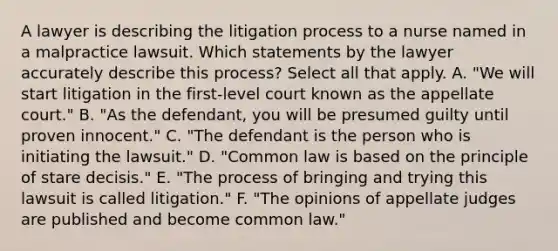 A lawyer is describing the litigation process to a nurse named in a malpractice lawsuit. Which statements by the lawyer accurately describe this process? Select all that apply. A. "We will start litigation in the first-level court known as the appellate court." B. "As the defendant, you will be presumed guilty until proven innocent." C. "The defendant is the person who is initiating the lawsuit." D. "Common law is based on the principle of stare decisis." E. "The process of bringing and trying this lawsuit is called litigation." F. "The opinions of appellate judges are published and become common law."