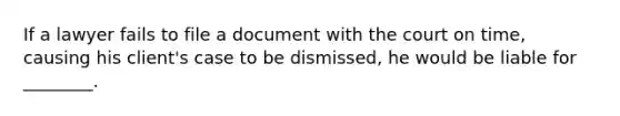 If a lawyer fails to file a document with the court on time, causing his client's case to be dismissed, he would be liable for ________.