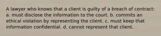 A lawyer who knows that a client is guilty of a breach of contract: a. must disclose the information to the court. b. commits an ethical violation by representing the client. c. must keep that information confidential. d. cannot represent that client.