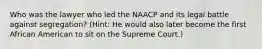 Who was the lawyer who led the NAACP and its legal battle against segregation? (Hint: He would also later become the first African American to sit on the Supreme Court.)