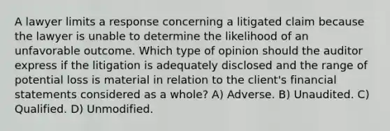 A lawyer limits a response concerning a litigated claim because the lawyer is unable to determine the likelihood of an unfavorable outcome. Which type of opinion should the auditor express if the litigation is adequately disclosed and the range of potential loss is material in relation to the client's <a href='https://www.questionai.com/knowledge/kFBJaQCz4b-financial-statements' class='anchor-knowledge'>financial statements</a> considered as a whole? A) Adverse. B) Unaudited. C) Qualified. D) Unmodified.