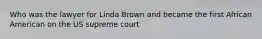 Who was the lawyer for Linda Brown and became the first African American on the US supreme court