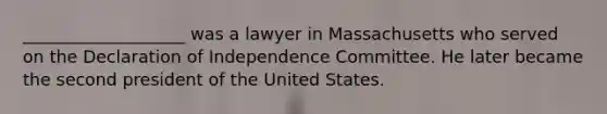 ___________________ was a lawyer in Massachusetts who served on the Declaration of Independence Committee. He later became the second president of the United States.