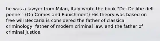 he was a lawyer from Milan, Italy wrote the book "Dei Dellitie dell penne " (On Crimes and Punishment) His theory was based on free will Beccaria is considered the father of classical criminology, father of modern criminal law, and the father of criminal justice.