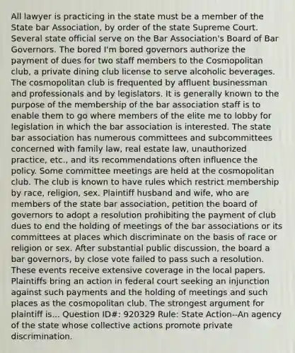 All lawyer is practicing in the state must be a member of the State bar Association, by order of the state Supreme Court. Several state official serve on the Bar Association's Board of Bar Governors. The bored I'm bored governors authorize the payment of dues for two staff members to the Cosmopolitan club, a private dining club license to serve alcoholic beverages. The cosmopolitan club is frequented by affluent businessman and professionals and by legislators. It is generally known to the purpose of the membership of the bar association staff is to enable them to go where members of the elite me to lobby for legislation in which the bar association is interested. The state bar association has numerous committees and subcommittees concerned with family law, real estate law, unauthorized practice, etc., and its recommendations often influence the policy. Some committee meetings are held at the cosmopolitan club. The club is known to have rules which restrict membership by race, religion, sex. Plaintiff husband and wife, who are members of the state bar association, petition the board of governors to adopt a resolution prohibiting the payment of club dues to end the holding of meetings of the bar associations or its committees at places which discriminate on the basis of race or religion or sex. After substantial public discussion, the board a bar governors, by close vote failed to pass such a resolution. These events receive extensive coverage in the local papers. Plaintiffs bring an action in federal court seeking an injunction against such payments and the holding of meetings and such places as the cosmopolitan club. The strongest argument for plaintiff is... Question ID#: 920329 Rule: State Action--An agency of the state whose collective actions promote private discrimination.