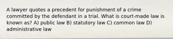 A lawyer quotes a precedent for punishment of a crime committed by the defendant in a trial. What is court-made law is known as? A) public law B) statutory law C) common law D) administrative law