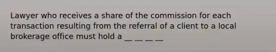 Lawyer who receives a share of the commission for each transaction resulting from the referral of a client to a local brokerage office must hold a __ __ __ __